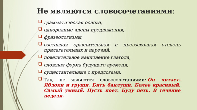 Не являются словосочетаниями :   грамматическая основа,  однородные члены предложения,  фразеологизмы,  составная сравнительная и превосходная степень прилагательных и наречий,  повелительное наклонение глагола,  сложная форма будущего времени, существительные с предлогами. Так, не являются словосочетаниями:  Он читает. Яблоки и груши. Бить баклуши. Более красивый. Самый умный. Пусть поет. Буду петь. В течение недели. 