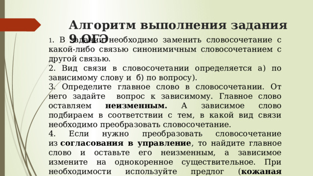 Алгоритм выполнения задания 9 ОГЭ 1 . В задании необходимо заменить словосочетание с какой-либо связью синонимичным словосочетанием с другой связью. 2. Вид связи в словосочетании определяется а) по зависимому слову и  б) по вопросу). 3. Определите главное слово в словосочетании. От него задайте вопрос к зависимому. Главное слово оставляем неизменным. А зависимое слово подбираем в соответствии с тем, в какой вид связи необходимо преобразовать словосочетание. 4. Если нужно преобразовать словосочетание из  согласования в управление , то найдите главное слово и оставьте его неизменным, а зависимое измените на однокоренное существительное. При необходимости используйте предлог ( кожаная куртка – куртка из кожи ). 