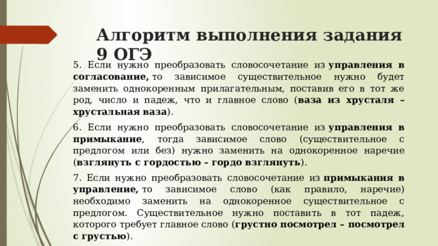 Алгоритм выполнения задания 9 ОГЭ 5. Если нужно преобразовать словосочетание из  управления в согласование,  то зависимое существительное нужно будет заменить однокоренным  прилагательным, поставив его в тот же род, число и падеж, что и главное слово ( ваза из хрусталя – хрустальная ваза ). 6. Если нужно преобразовать словосочетание из  управления в примыкание , тогда зависимое слово (существительное с предлогом или без) нужно заменить на однокоренное наречие ( взглянуть с гордостью – гордо взглянуть ). 7. Если нужно преобразовать словосочетание из  примыкания в управление,  то зависимое слово (как правило, наречие) необходимо заменить на однокоренное существительное с предлогом. Существительное нужно поставить в тот падеж, которого требует главное слово ( грустно посмотрел – посмотрел с грустью ). 