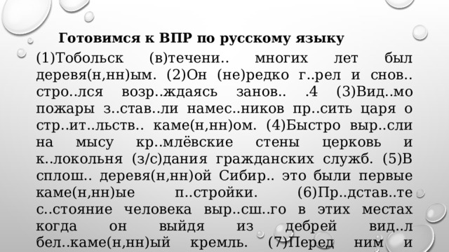 Готовимся к ВПР по русскому языку (1)Тобольск (в)течени.. многих лет был деревя(н,нн)ым. (2)Он (не)редко г..рел и снов.. стро..лся возр..ждаясь занов.. .4 (3)Вид..мо пожары з..став..ли намес..ников пр..сить царя о стр..ит..льств.. каме(н,нн)ом. (4)Быстро выр..сли на мысу кр..млёвские стены церковь и к..локольня (з/с)дания гражданских служб. (5)В сплош.. деревя(н,нн)ой Сибир.. это были первые каме(н,нн)ые п..стройки. (6)Пр..дстав..те с..стояние человека выр..сш..го в этих местах когда он выйдя из дебрей вид..л бел..каме(н,нн)ый кремль. (7)Перед ним и сегодня стоиш.. в радос..ном изумлени.. .  