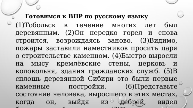 Готовимся к ВПР по русскому языку (1)Тобольск в течение многих лет был деревянным. (2)Он нередко горел и снова строился, возрождаясь заново. (3)Видимо, пожары заставили наместников просить царя о строительстве каменном. (4)Быстро выросли на мысу кремлёвские стены, церковь и колокольня, здания гражданских служб. (5)В сплошь деревянной Сибири это были первые каменные постройки. (6)Представьте состояние человека, выросшего в этих местах, когда он, выйдя из дебрей, видел белокаменный кремль. (7)Перед ним и сегодня стоишь в радостном изумлении.  