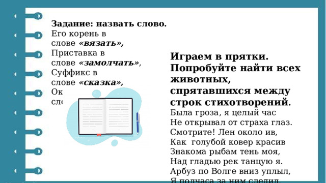 Задание: назвать слово. Его корень в слове  «вязать»,  Приставка в слове  «замолчать» ,  Суффикс в слове  «сказка»,  Окончание в слове  «рыба». Играем в прятки. Попробуйте найти всех животных, спрятавшихся между строк стихотворений . Была гроза, я целый час Не открывал от страха глаз. Смотрите! Лен около ив, Как  голубой ковер красив Знакома рыбам тень моя, Над гладью рек танцую я. Арбуз по Волге вниз уплыл, Я полчаса за ним следил. 