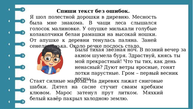 Спиши текст без ошибок. Я шол полестной дорошки в диревню. Месность была мне знакома. В чащи леса слышался голосок малиновке. У опушке милькали голубые колаколчики белаи рамашки на высокай ношки. От апушке к деревни тенулась паляна. Заней сенела речька. Около речке послось стадо. Была тихая звёзная ноч. В позний вечер за акном шумела буря. Здраствуй, княсь ты мой прекрастный! Что ты тих, как день ненасный? Дуют ветры яросные, гонят лотки парустные. Гром – первый весник весны. Стаят силные марозы. На диревях лижат сниговые шабки. Дятел на сасне стучит сваим кребким клювом. Марос затенул прут литком. Мяхкий белый кавёр пакрыл халодною землю. 