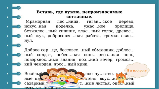 Вставь, где нужно, непроизносимые согласные.   Мраморная лес…ница, гиган…ское дерево, искус..ная поделка, ужас...ное зрелище, безжалос…ный хищник, влас…ный голос, древес…ный жук, добросовес…ная работа, громко свис…нул. Доброе сер…це, бессовес…ный обманщик, доблес…ный солдат, небес…ная синь, звёз…ная ночь, поверхнос…ные знания, поз…ний вечер, громоз…кий чемодан, ярос…ный крик. Весёлый праз…ник, радос…ное чу…ство, прелес…ные цветы, извес…ный писатель, вкус…ный обед, сахарный трос…ник, капус…ные листья, опас…ный путь, ус…ный ответ. 