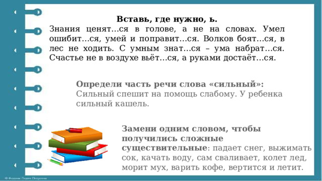 Вставь, где нужно, ь. Знания ценят…ся в голове, а не на словах. Умел ошибит…ся, умей и поправит…ся. Волков боят…ся, в лес не ходить. С умным знат…ся – ума набрат…ся. Счастье не в воздухе вьёт…ся, а руками достаёт…ся. Определи часть речи слова «сильный»: Сильный спешит на помощь слабому. У ребенка сильный кашель. Замени одним словом, чтобы получились сложные существительные : падает снег, выжимать сок, качать воду, сам сваливает, колет лед, морит мух, варить кофе, вертится и летит.   