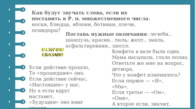 Как будут звучать слова, если их поставить в Р. п. множественного числа : носки, блюдца, яблони, ботинки, плечи, помидоры? Поставь нужные окончания : лечебн.. шампунь; красив.. тюль; желт.. эмаль, асфальтированн.. шоссе. Конфета в вазе была одна.  Мама насыпала, стало полно.  Ответьте же мне на вопрос, детвора,  Что у конфет изменилось? Если действие прошло,  То «прошедшее» оно.  Если действие сейчас,  «Настоящее» у нас.  Ну а если вдруг настанет,  «Будущим» оно вмиг станет .  (……………) Если первое — «Я», «Мы»,  Если третье — «Он», «Они»,  А второе если, значит,  «Ты» и «Вы». И не иначе. 