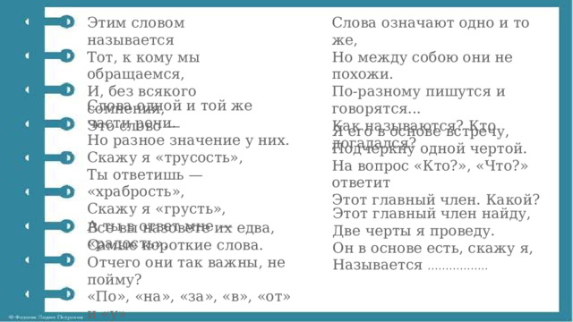 Этим словом называется  Тот, к кому мы обращаемся,  И, без всякого сомнения,  Это слово — Слова означают одно и то же,  Но между собою они не похожи.  По-разному пишутся и говорятся...  Как называются? Кто догадался? Слова одной и той же части речи.  Но разное значение у них.  Скажу я «трусость»,  Ты ответишь — «храбрость»,  Скажу я «грусть»,  А ты в ответ мне — «радость». Я его в основе встречу,  Подчеркну одной чертой.  На вопрос «Кто?», «Что?» ответит  Этот главный член. Какой? Этот главный член найду,  Две черты я проведу.  Он в основе есть, скажу я,  Называется …………….. Все вы назовете их едва,  Самые короткие слова.  Отчего они так важны, не пойму?  «По», «на», «за», «в», «от» и «у» 