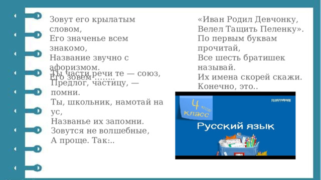 Зовут его крылатым словом,  Его значенье всем знакомо,  Название звучно с афоризмом.  Его зовем …….. «Иван Родил Девчонку,  Велел Тащить Пеленку».  По первым буквам прочитай,  Все шесть братишек называй.  Их имена скорей скажи.  Конечно, это.. Ты части речи те — союз,  Предлог, частицу, — помни.  Ты, школьник, намотай на ус,  Названье их запомни.  Зовутся не волшебные,  А проще. Так:.. 