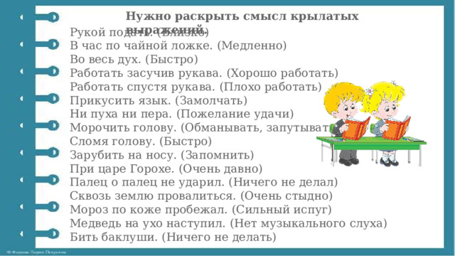 Нужно раскрыть смысл крылатых выражений. Рукой подать. (Близко)  В час по чайной ложке. (Медленно)  Во весь дух. (Быстро)  Работать засучив рукава. (Хорошо работать)  Работать спустя рукава. (Плохо работать)  Прикусить язык. (Замолчать)  Ни пуха ни пера. (Пожелание удачи)  Морочить голову. (Обманывать, запутывать)  Сломя голову. (Быстро)  Зарубить на носу. (Запомнить)  При царе Горохе. (Очень давно)  Палец о палец не ударил. (Ничего не делал)  Сквозь землю провалиться. (Очень стыдно)  Мороз по коже пробежал. (Сильный испуг)  Медведь на ухо наступил. (Нет музыкального слуха)  Бить баклуши. (Ничего не делать) 