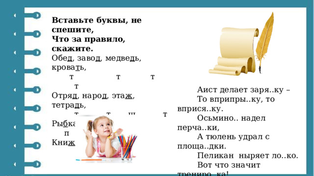 Вставьте буквы, не спешите, Что за правило, скажите. Обе д , заво д , медве д ь, крова т ь,         т                 т            т              т Отря д , наро д , эта ж , тетра д ь,           т           т       ш           т Ры б ка, у т ка, гря д ка,       п        д            т Кни ж ка и закла д ка.                   ш                 т  Аист делает заря..ку –          То вприпры..ку, то вприся..ку.          Осьмино.. надел перча..ки,          А тюлень удрал с площа..дки.          Пеликан  ныряет ло..ко.          Вот что значит трениро..ка!          Рак зале.. на самокат,          Все впере.., а он – наза… 