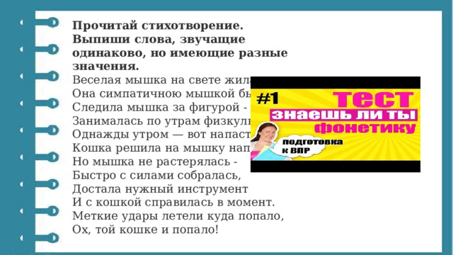 Прочитай стихотворение. Выпиши слова, звучащие одинаково, но имеющие разные значения. Веселая мышка на свете жила.  Она симпатичною мышкой была.  Следила мышка за фигурой -  Занималась по утрам физкультурой.  Однажды утром — вот напасть,  Кошка решила на мышку напасть.  Но мышка не растерялась -  Быстро с силами собралась,  Достала нужный инструмент  И с кошкой справилась в момент.  Меткие удары летели куда попало,  Ох, той кошке и попало! 