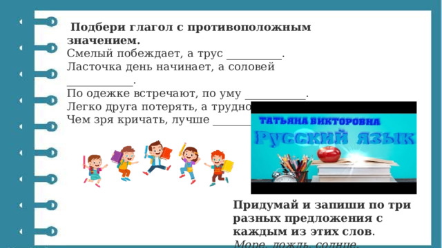   Подбери глагол с противоположным значением. Смелый побеждает, а трус __________. Ласточка день начинает, а соловей ____________. По одежке встречают, по уму ___________. Легко друга потерять, а трудно ___________. Чем зря кричать, лучше ___________. Придумай и запиши по три разных предложения с каждым из этих слов . Море, дождь, солнце. 