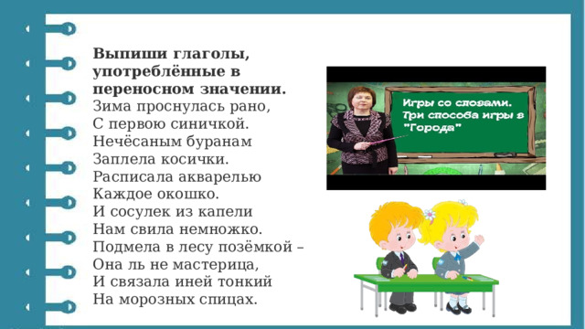 Выпиши глаголы, употреблённые в переносном значении. Зима проснулась рано,  С первою синичкой.  Нечёсаным буранам  Заплела косички.  Расписала акварелью  Каждое окошко.  И сосулек из капели  Нам свила немножко.  Подмела в лесу позёмкой –  Она ль не мастерица,  И связала иней тонкий  На морозных спицах. 