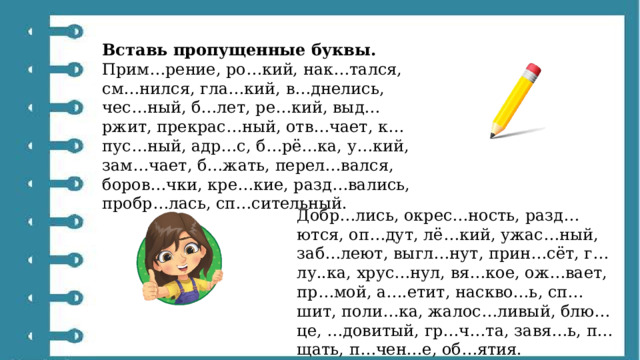 Вставь пропущенные буквы. Прим…рение, ро…кий, нак…тался, см…нился, гла…кий, в…днелись, чес…ный, б…лет, ре…кий, выд…ржит, прекрас…ный, отв…чает, к…пус…ный, адр…с, б…рё…ка, у…кий, зам…чает, б…жать, перел…вался, боров…чки, кре…кие, разд…вались, пробр…лась, сп…сительный. Добр…лись, окрес…ность, разд…ются, оп…дут, лё…кий, ужас…ный, заб…леют, выгл…нут, прин…сёт, г…лу..ка, хрус…нул, вя…кое, ож…вает, пр…мой, а….етит, наскво…ь, сп…шит, поли…ка, жалос…ливый, блю…це, …довитый, гр…ч…та, завя…ь, п…щать, п…чен…е, об…ятия. 