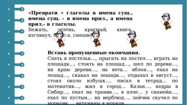 «Преврати » глаголы в имена сущ., имена сущ. – в имена прил., а имена прил.- в глаголы. Бежать, зелень, красный, книга, взглянул, берёза, смешной. Вставь пропущенные окончания. Спать в постельк…, прыгать на постел…, играть на площадк…, стоять на площад…, шел по деревн…, на краю деревн…, на ветк… яблон…, ехал на лошад…, скакал на лошадк…, отдыхал в август…, стоял около избушк…, писал в тетрад… по математик…, жил в город… Казан…, кедры в Сибир…, ехал на трамва…, в алле… у скамейк…, ехал по пустын… на верблюд…, зайчик скучал по морковк…, витамины в морков… . 