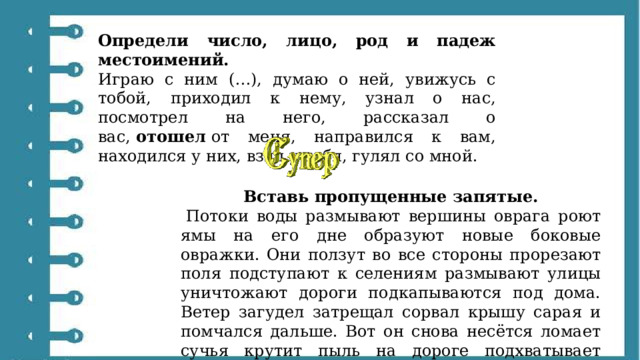 Определи число, лицо, род и падеж местоимений. Играю с ним (…), думаю о ней, увижусь с тобой, приходил к нему, узнал о нас, посмотрел на него, рассказал о вас,  отошел  от меня, направился к вам, находился у них, взял у тебя, гулял со мной. Вставь пропущенные запятые.   Потоки воды размывают вершины оврага роют ямы на его дне образуют новые боковые овражки. Они ползут во все стороны прорезают поля подступают к селениям размывают улицы уничтожают дороги подкапываются под дома. Ветер загудел затрещал сорвал крышу сарая и помчался дальше. Вот он снова несётся ломает сучья крутит пыль на дороге подхватывает солому и бросает её через дорогу. 