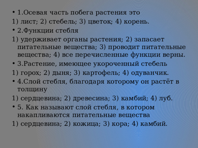 1.Осевая часть побега растения это 1) лист; 2) стебель; 3) цветок; 4) корень. 2.Функции стебля 1) удерживает органы растения; 2) запасает питательные вещества; 3) проводит питательные вещества; 4) все перечисленные функции верны. 3.Растение, имеющее укороченный стебель 1) горох; 2) дыня; 3) картофель; 4) одуванчик. 4.Слой стебля, благодаря которому он растёт в толщину 1) сердцевина; 2) древесина; 3) камбий; 4) луб. 5. Как называют слой стебля, в котором накапливаются питательные вещества 1) сердцевина; 2) кожица; 3) кора; 4) камбий. 
