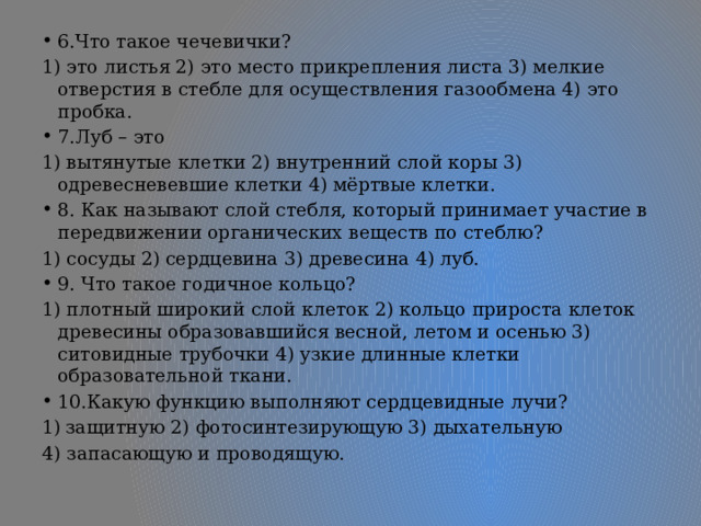 6.Что такое чечевички? 1) это листья 2) это место прикрепления листа 3) мелкие отверстия в стебле для осуществления газообмена 4) это пробка. 7.Луб – это 1) вытянутые клетки 2) внутренний слой коры 3) одревесневевшие клетки 4) мёртвые клетки. 8. Как называют слой стебля, который принимает участие в передвижении органических веществ по стеблю? 1) сосуды 2) сердцевина 3) древесина 4) луб. 9. Что такое годичное кольцо? 1) плотный широкий слой клеток 2) кольцо прироста клеток древесины образовавшийся весной, летом и осенью 3) ситовидные трубочки 4) узкие длинные клетки образовательной ткани. 10.Какую функцию выполняют сердцевидные лучи? защитную 2) фотосинтезирующую 3) дыхательную 4) запасающую и проводящую. 