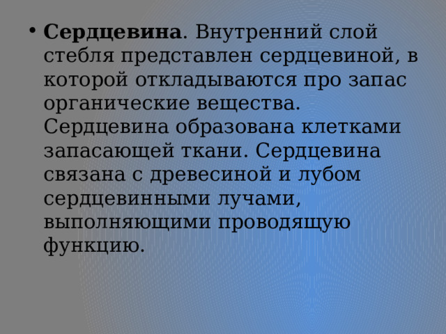 Сердцевина . Внутренний слой стебля представлен сердцевиной, в которой откладываются про запас органические вещества. Сердцевина образована клетками запасающей ткани. Сердцевина связана с древесиной и лубом сердцевинными лучами, выполняющими проводящую функцию. 