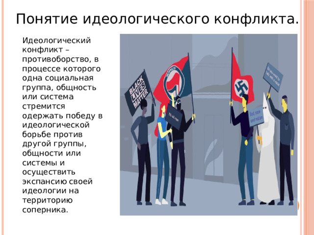 Понятие идеологического конфликта. Идеологический конфликт – противоборство, в процессе которого одна социальная группа, общность или система стремится одержать победу в идеологической борьбе против другой группы, общности или системы и осуществить экспансию своей идеологии на территорию соперника. 