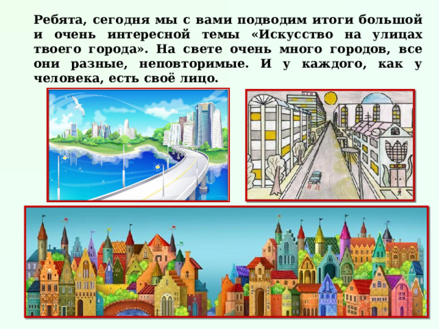 Ребята, сегодня мы с вами подводим итоги большой и очень интересной темы «Искусство на улицах твоего города». На свете очень много городов, все они разные, неповторимые. И у каждого, как у человека, есть своё лицо. 
