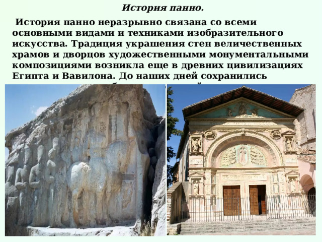 История панно.  История панно неразрывно связана со всеми основными видами и техниками изобразительного искусства. Традиция украшения стен величественных храмов и дворцов художественными монументальными композициями возникла еще в древних цивилизациях Египта и Вавилона. До наших дней сохранились многочисленные образцы росписей стен, мозаик и барельефов той эпохи.   