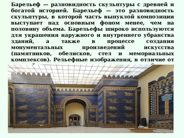 Барельеф — разновидность скульптуры с древней и богатой историей. Барельеф — это разновидность скульптуры, в которой часть выпуклой композиции выступает над основным фоном менее, чем на половину объема. Барельефы широко используются для украшения наружного и внутреннего убранства зданий, а также в процессе создания монументальных произведений искусства (памятников, обелисков, стел и мемориальных комплексов). Рельефные изображения, в отличие от круглой скульптуры, частично окружены свободным пространством и предназначены, главным образом, для осмотра с фронтальной стороны.    