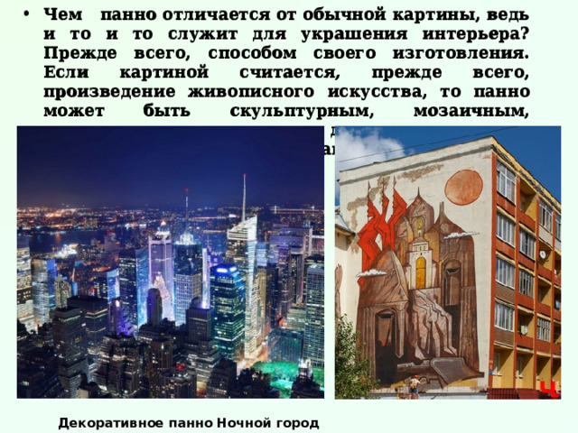 Чем панно отличается от обычной картины, ведь и то и то служит для украшения интерьера? Прежде всего, способом своего изготовления. Если картиной считается, прежде всего, произведение живописного искусства, то панно может быть скульптурным, мозаичным, тканевым, деревянным и даже пластиковым. Давайте рассмотрим виды панно более подробно.   Чем панно отличается от обычной картины, ведь и то и то служит для украшения интерьера? Прежде всего, способом своего изготовления. Если картиной считается, прежде всего, произведение живописного искусства, то панно может быть скульптурным, мозаичным, тканевым, деревянным и даже пластиковым. Давайте рассмотрим виды панно более подробно.   Декоративное панно Ночной город 