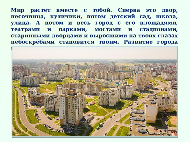 Мир растёт вместе с тобой. Сперва это двор, песочница, куличики, потом детский сад, школа, улица. А потом и весь город с его площадями, театрами и парками, мостами и стадионами, старинными дворцами и выросшими на твоих глазах небоскрёбами становится твоим. Развитие города можно сравнить с развитием человека.  