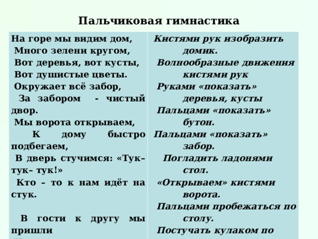 Пальчиковая гимнастика На горе мы видим дом,  Много зелени кругом,  Вот деревья, вот кусты,  Вот душистые цветы.  Окружает всё забор,  За забором - чистый двор.  Мы ворота открываем,  К дому быстро подбегаем,  В дверь стучимся: «Тук–тук– тук!»  Кто – то к нам идёт на стук.    В гости к другу мы пришли  И подарки принесли. Кистями рук изобразить домик.  Волнообразные движения кистями рук  Руками «показать» деревья, кусты  Пальцами «показать» бутон. Пальцами «показать» забор.  Погладить ладонями стол.  «Открываем» кистями ворота.  Пальцами пробежаться по столу.  Постучать кулаком по столу.  Ладонь приложить к правому уху,  прислушаться.  Вытянуть руки вперёд, как будто  преподнося что – то. 
