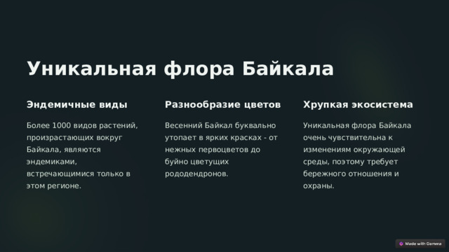 Уникальная флора Байкала Эндемичные виды Разнообразие цветов Хрупкая экосистема Более 1000 видов растений, произрастающих вокруг Байкала, являются эндемиками, встречающимися только в этом регионе. Весенний Байкал буквально утопает в ярких красках - от нежных первоцветов до буйно цветущих рододендронов. Уникальная флора Байкала очень чувствительна к изменениям окружающей среды, поэтому требует бережного отношения и охраны.  