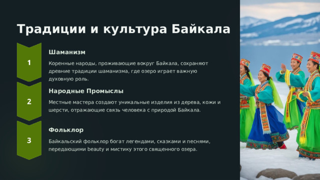 Традиции и культура Байкала Шаманизм Коренные народы, проживающие вокруг Байкала, сохраняют древние традиции шаманизма, где озеро играет важную духовную роль. Народные Промыслы Местные мастера создают уникальные изделия из дерева, кожи и шерсти, отражающие связь человека с природой Байкала. Фольклор Байкальский фольклор богат легендами, сказками и песнями, передающими beauty и мистику этого священного озера.  