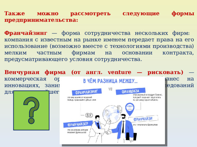 Также можно рассмотреть следующие формы предпринимательства: Франчайзинг — форма сотрудничества нескольких фирм: компания с известным на рынке именем передает права на его использование (возможно вместе с технологиями производства) мелким частным фирмам на основании контракта, предусматривающего условия сотрудничества. Венчурная фирма (от англ. venture — рисковать) — коммерческая организация, которая делает бизнес на инновациях, занимается разработкой научных исследований для их дальнейшего завершения. 