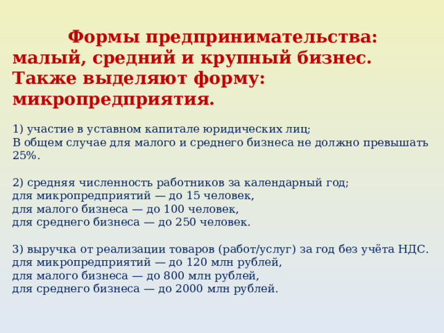 Формы пред­принимательства: малый, средний и крупный бизнес. Также выделяют форму: микропредприятия. 1) участие в уставном капитале юридических лиц; В общем случае для малого и среднего бизнеса не должно превышать 25%. 2) средняя численность работников за календарный год; для микропредприятий — до 15 человек, для малого бизнеса — до 100 человек, для среднего бизнеса — до 250 человек. 3) выручка от реализации товаров (работ/услуг) за год без учёта НДС. для микропредприятий — до 120 млн рублей, для малого бизнеса — до 800 млн рублей, для среднего бизнеса — до 2000 млн рублей. 