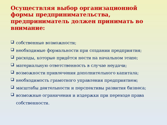 Осуществляя выбор организационной формы предпринимательства, предприниматель должен принимать во внимание:  собственные возможности; необходимые формальности при создании предприятия; расходы, которые придётся нести на начальном этапе; материальную ответственность в случае неудачи; возможности привлечения дополнительного капитала; необходимость грамотного управления предприятием; масштабы деятельности и перспективы развития бизнеса; возможные ограничения и издержки при переходе права собственности. 