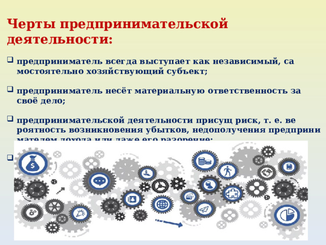 Черты предпринимательской деятельности: предприниматель всегда выступает как независимый, са­мостоятельно хозяйствующий субъект;  предприниматель несёт материальную ответственность за своё дело;  предпринимательской деятельности присущ риск, т. е. ве­роятность возникновения убытков, недополучения предприни­мателем дохода или даже его разорение;  целью предпринимательской деятельности всегда являет­ся получение прибыли.  