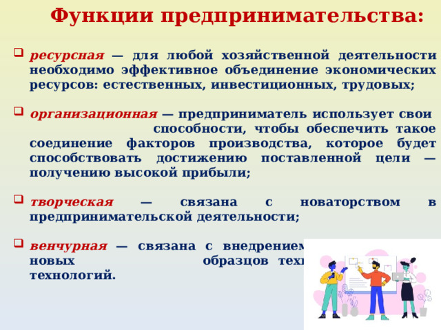 Функции предпринимательства:  ресурсная — для любой хозяйственной деятельности необхо­димо эффективное объединение экономических ресурсов: естественных, ин­вестиционных, трудовых;  организационная — предприниматель использует свои спо­собности, чтобы обеспечить такое соединение факторов произ­водства, которое будет способствовать достижению поставленной цели — получению высокой прибыли;  творческая — связана с новаторством в предприниматель­ской деятельности;  венчурная — связана с внедрением в производство новых об­разцов техники и новейших технологий. 