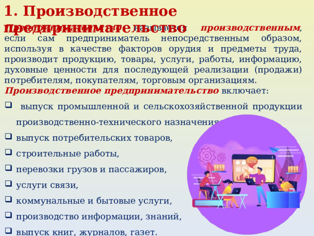 1. Производственное предпринимательство Предпринимательство называется производственным , если сам предприниматель непосредственным образом, используя в качестве факторов орудия и предметы труда, производит продукцию, товары, услуги, работы, информацию, духовные ценности для последующей реализации (продажи) потребителям, покупателям, торговым организациям. Производственное предпринимательство включает:  выпуск промышленной и сельскохозяйственной продукции производственно-технического назначения, выпуск потребительских товаров, строительные работы, перевозки грузов и пассажиров, услуги связи, коммунальные и бытовые услуги, производство информации, знаний, выпуск книг, журналов, газет. 