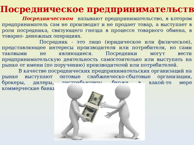 4. Посредническое предпринимательство  Посредничеством называют предпринимательство, в котором предприниматель сам не производит и не продает товар, а выступает в роли посредника, связующего гнезда в процессе товарного обмена, в товарно- денежных операциях.  Посредник - это лицо (юридическое или физическое), представляющее интересы производителя или потребителя, но сами таковыми не являющиеся. Посредники могут вести предпринимательскую деятельность самостоятельно или выступать на рынке от имени (по поручению) производителей или потребителей.  В качестве посреднических предпринимательских организаций на рынке выступают оптовые снабженческо-сбытовые организации, брокеры, дилеры, дистрибьютеры, биржи, в какой-то мере коммерческие банки и другие кредитные организации. 