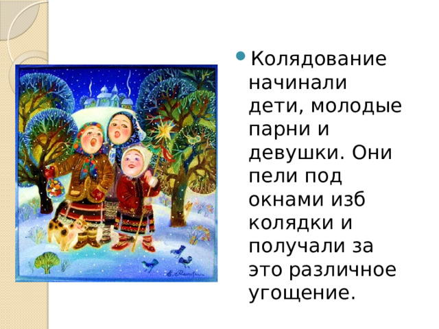 Колядование начинали дети, молодые парни и девушки. Они пели под окнами изб колядки и получали за это различное угощение. 