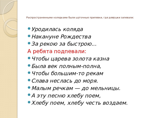 Распространенными колядками были шуточные припевки, где девушки запевали:   Уродилась коляда Накануне Рождества За рекою за быстрою... А ребята подпевали: Чтобы царева золота казна Была век полным-полна, Чтобы большим-то рекам Слава неслась до моря. Малым речкам — до мельницы. А эту песню хлебу поем, Хлебу поем, хлебу честь воздаем. 