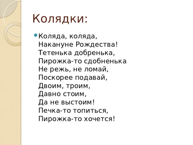 Колядки: Коляда, коляда,  Накануне Рождества!  Тетенька добренька,  Пирожка-то сдобненька  Не режь, не ломай,  Поскорее подавай,  Двоим, троим,  Давно стоим,  Да не выстоим!  Печка-то топиться,  Пирожка-то хочется!   