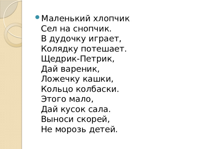 Маленький хлопчик  Сел на снопчик.  В дудочку играет,  Колядку потешает.  Щедрик-Петрик,  Дай вареник,  Ложечку кашки,  Кольцо колбаски.  Этого мало,  Дай кусок сала.  Выноси скорей,  Не морозь детей. 