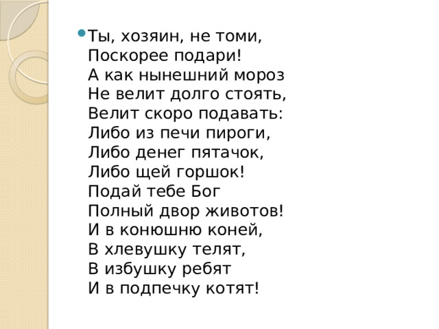 Ты, хозяин, не томи,  Поскорее подари!  А как нынешний мороз  Не велит долго стоять,  Велит скоро подавать:  Либо из печи пироги,  Либо денег пятачок,  Либо щей горшок!  Подай тебе Бог  Полный двор животов!  И в конюшню коней,  В хлевушку телят,  В избушку ребят  И в подпечку котят! 