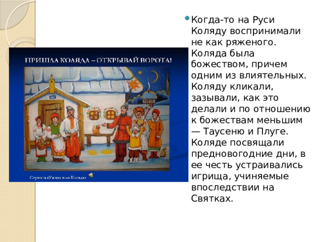 Когда-то на Руси Коляду воспринимали не как ряженого. Коляда была божеством, причем одним из влиятельных. Коляду кликали, зазывали, как это делали и по отношению к божествам меньшим — Таусеню и Плуге. Коляде посвящали предновогодние дни, в ее честь устраивались игрища, учиняемые впоследствии на Святках. 