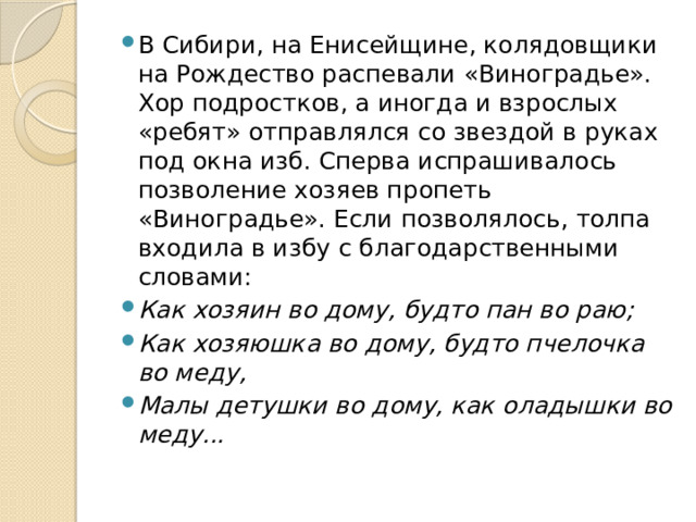 В Сибири, на Енисейщине, колядовщики на Рождество распевали «Виноградье». Хор подростков, а иногда и взрослых «ребят» отправлялся со звездой в руках под окна изб. Сперва испрашивалось позволение хозяев пропеть «Виноградье». Если позволялось, толпа входила в избу с благодарственными словами: Как хозяин во дому, будто пан во раю; Как хозяюшка во дому, будто пчелочка во меду, Малы детушки во дому, как оладышки во меду... 