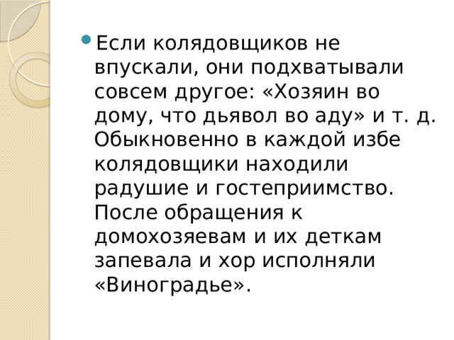 Если колядовщиков не впускали, они подхватывали совсем другое: «Хозяин во дому, что дьявол во аду» и т. д. Обыкновенно в каждой избе колядовщики находили радушие и гостеприимство. После обращения к домохозяевам и их деткам запевала и хор исполняли «Виноградье». 