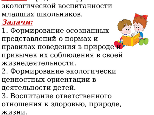 Цель:  определения уровня экологической воспитанности младших школьников. Задачи: 1. Формирование осознанных представлений о нормах и правилах поведения в природе и привычек их соблюдения в своей жизнедеятельности. 2. Формирование экологически ценностных ориентации в деятельности детей. 3. Воспитание ответственного отношения к здоровью, при ­ роде, жизни. 