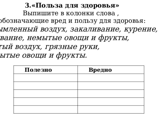 3. « Польза для здоровья » Выпишите в колонки слова , обозначающие вред и пользу для здоровья: задымленный воздух, закаливание, курение, умывание, немытые овощи и фрукты, чистый воздух, грязные руки, вымытые овощи и фрукты. Полезно Вредно 