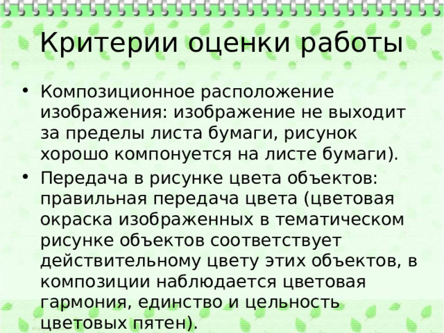 Критерии оценки работы Композиционное расположение изображения: изображение не выходит за пределы листа бумаги, рисунок хорошо компонуется на листе бумаги). Передача в рисунке цвета объектов: правильная передача цвета (цветовая окраска изображенных в тематическом рисунке объектов соответствует действительному цвету этих объектов, в композиции наблюдается цветовая гармония, единство и цельность цветовых пятен). Аккуратность исполнения работы 